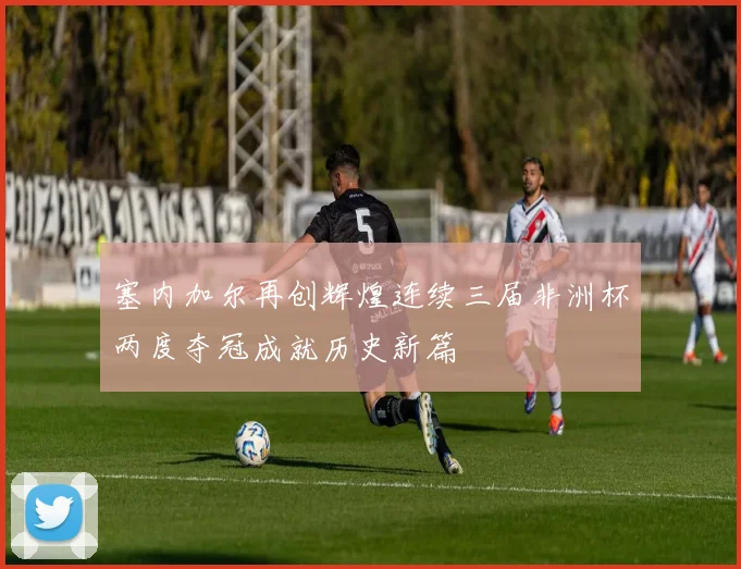 塞内加尔再创辉煌连续三届非洲杯两度夺冠成就历史新篇