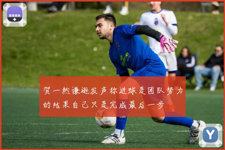 贺一然谦逊发声称进球是团队努力的结果自己只是完成最后一步