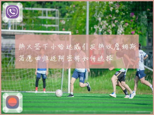 热火签下小哈达威引发热议詹姆斯若愿回归迈阿密将如何选择