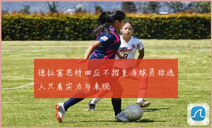 德拉富恩特回应不招皇马球员称选人只看实力与表现