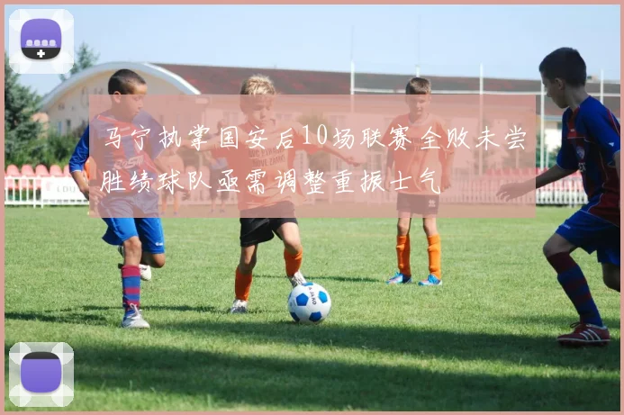 马宁执掌国安后10场联赛全败未尝胜绩球队亟需调整重振士气