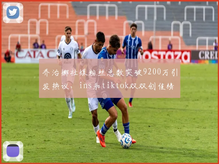 乔治娜社媒粉丝总数突破9200万引发热议，ins和tiktok双双创佳绩