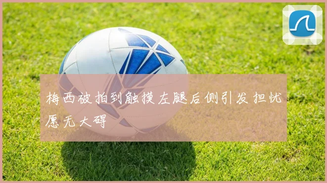 梅西被拍到触摸左腿后侧引发担忧愿无大碍