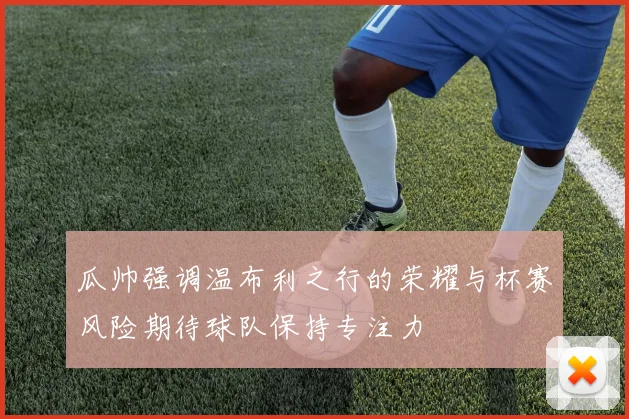 瓜帅强调温布利之行的荣耀与杯赛风险期待球队保持专注力