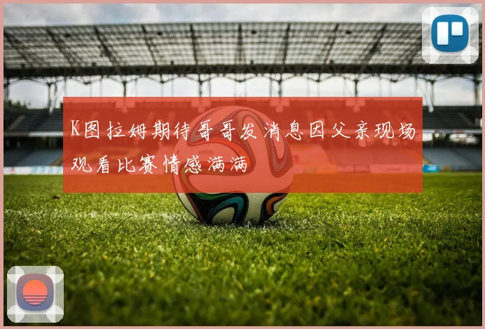 K图拉姆期待哥哥发消息因父亲现场观看比赛情感满满