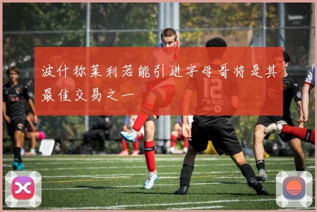 波什称莱利若能引进字母哥将是其最佳交易之一