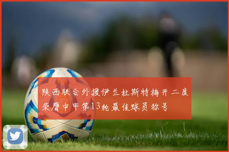 陕西联合外援伊兰杜斯特梅开二度荣膺中甲第13轮最佳球员称号