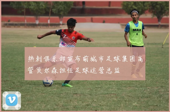 热刺俱乐部宣布前城市足球集团高管莫尔森担任足球运营总监