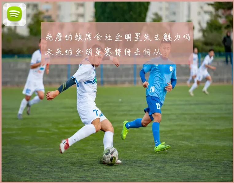 老詹的缺席会让全明星失去魅力吗未来的全明星赛将何去何从