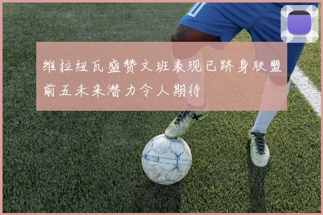维拉纽瓦盛赞文班表现已跻身联盟前五未来潜力令人期待