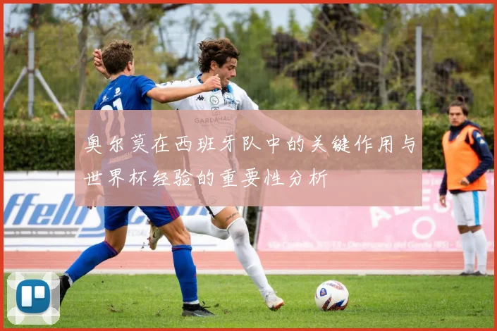 奥尔莫在西班牙队中的关键作用与世界杯经验的重要性分析