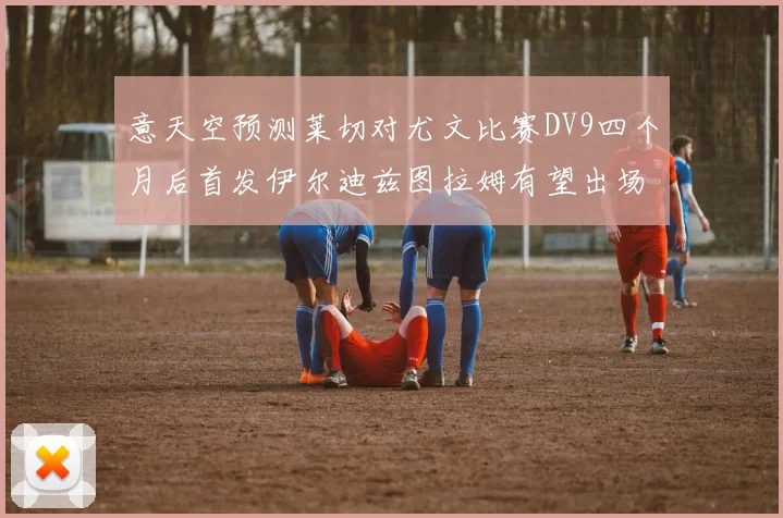 意天空预测莱切对尤文比赛DV9四个月后首发伊尔迪兹图拉姆有望出场