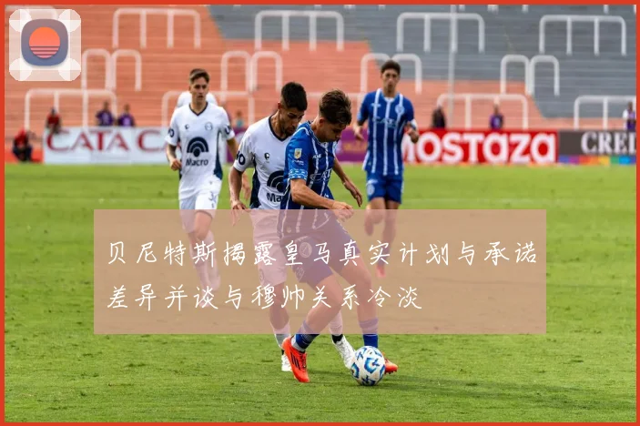 贝尼特斯揭露皇马真实计划与承诺差异并谈与穆帅关系冷淡
