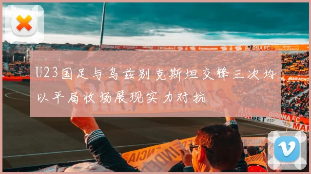 U23国足与乌兹别克斯坦交锋三次均以平局收场展现实力对抗