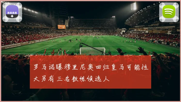 罗马诺曝穆里尼奥回归皇马可能性大另有三名教练候选人