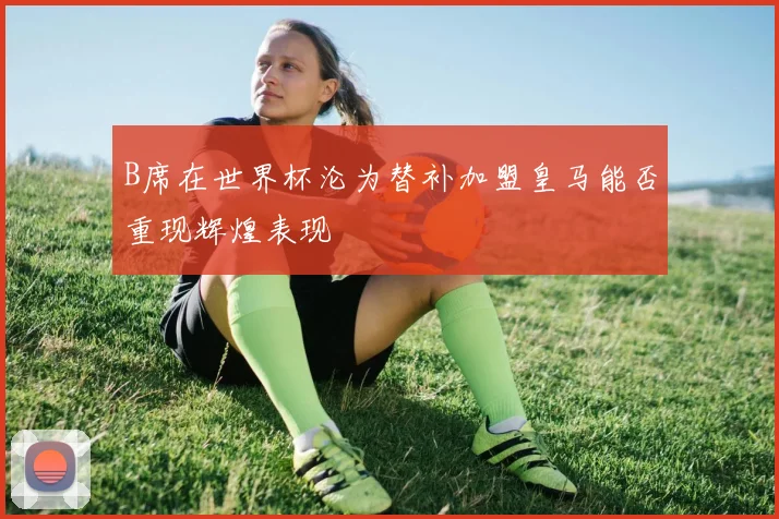 B席在世界杯沦为替补加盟皇马能否重现辉煌表现