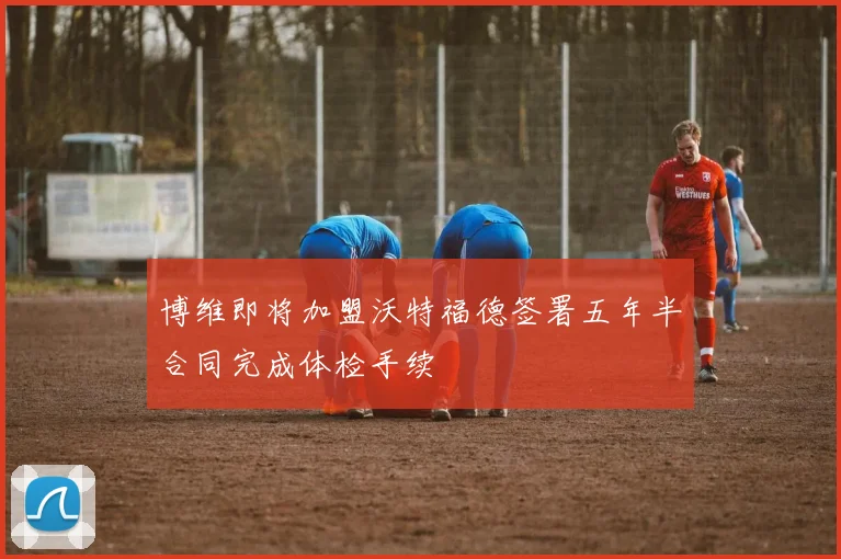博维即将加盟沃特福德签署五年半合同完成体检手续