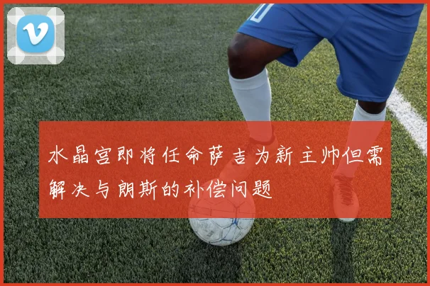 水晶宫即将任命萨吉为新主帅但需解决与朗斯的补偿问题