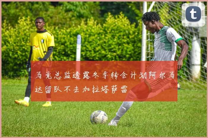 马竞总监透露冬季转会计划阿尔马达留队不去加拉塔萨雷