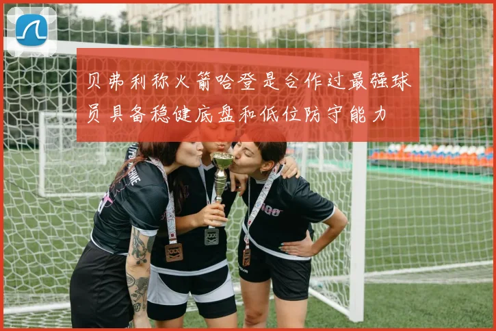 贝弗利称火箭哈登是合作过最强球员具备稳健底盘和低位防守能力
