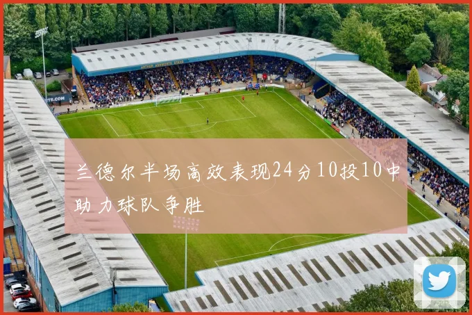 兰德尔半场高效表现24分10投10中助力球队争胜