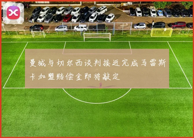 曼城与切尔西谈判接近完成马雷斯卡加盟赔偿金即将敲定