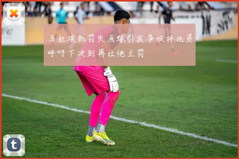 马杜埃凯罚失点球引发争议评论员呼吁下次别再让他主罚