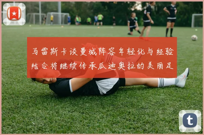马雷斯卡谈曼城阵容年轻化与经验结合将继续传承瓜迪奥拉的美丽足球理念