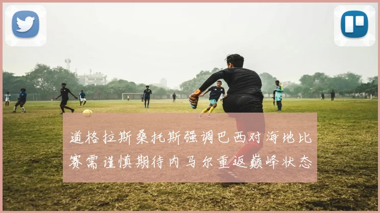 道格拉斯桑托斯强调巴西对海地比赛需谨慎期待内马尔重返巅峰状态