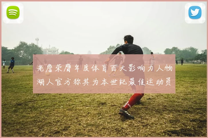 老詹荣膺年度体育百大影响力人物湖人官方称其为本世纪最佳运动员