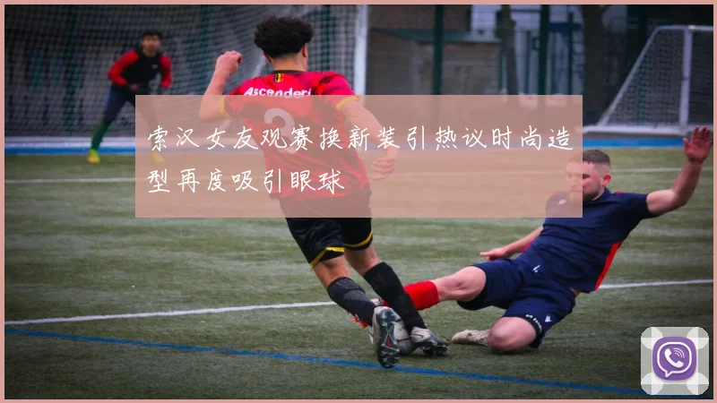 索汉女友观赛换新装引热议时尚造型再度吸引眼球