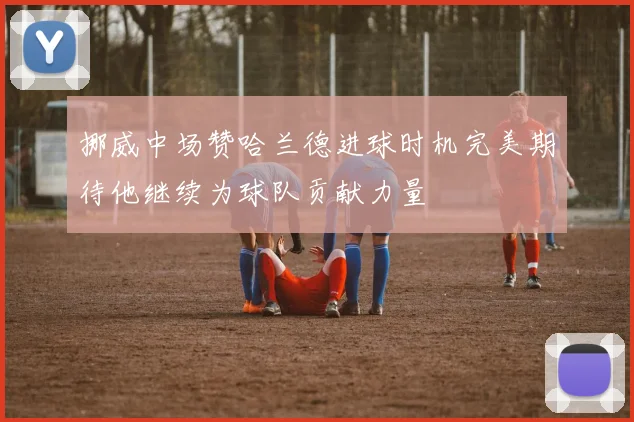 挪威中场赞哈兰德进球时机完美期待他继续为球队贡献力量